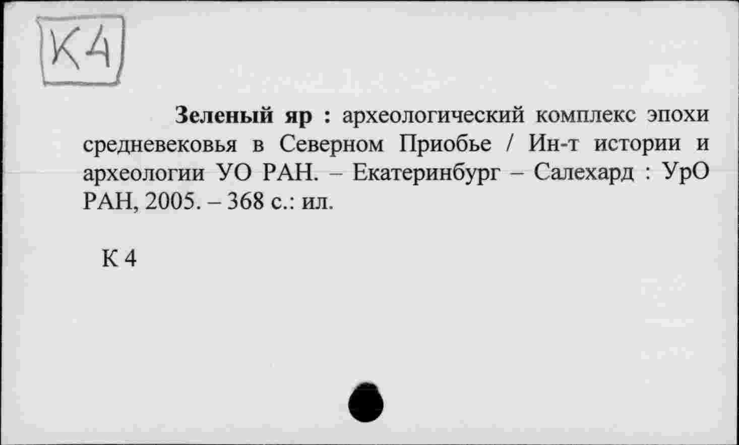 ﻿
Зеленый яр : археологический комплекс эпохи средневековья в Северном Приобье / Ин-т истории и археологии УО РАН. - Екатеринбург - Салехард : УрО РАН, 2005.-368 с.: ил.
К 4